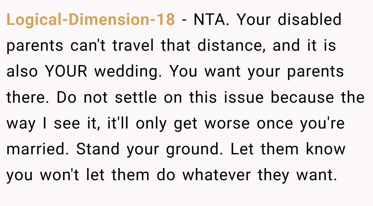 Logical-Dimension-18 − NTA. Your disabled parents can't travel that distance, and it is also YOUR wedding. You want your parents there. Do not settle on this issue because the way I see it, it'll only get worse once you're married. Stand your ground. Let them know you won't let them do whatever they want.
