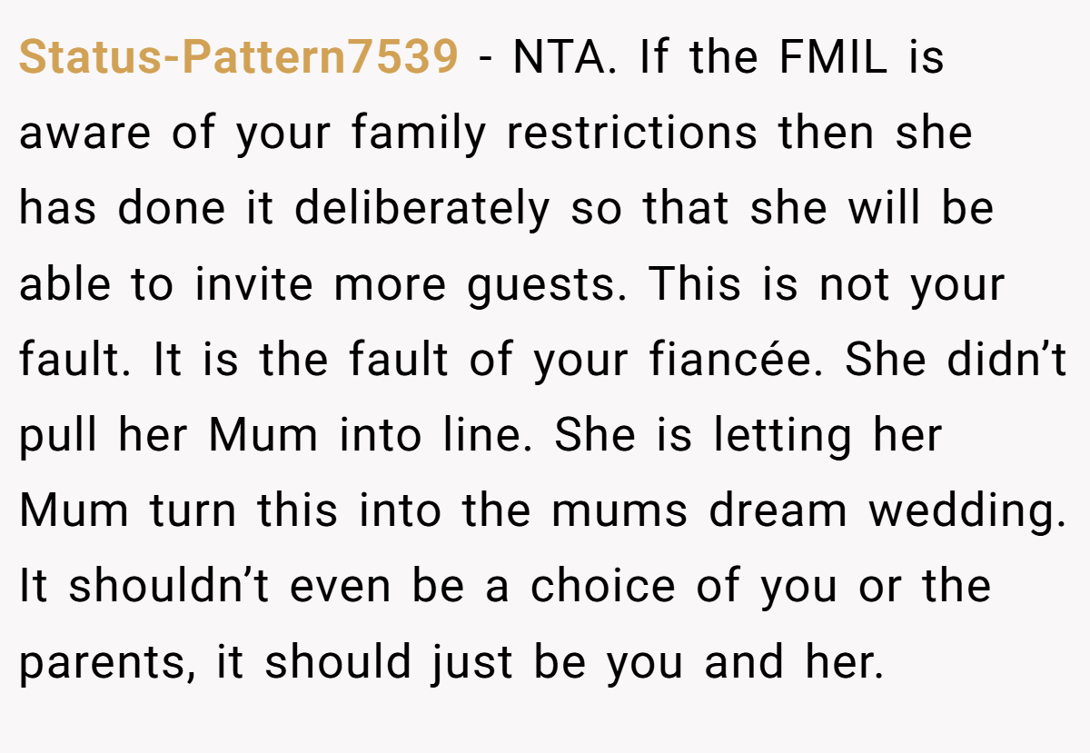 Status-Pattern7539 − NTA. If the FMIL is aware of your family restrictions then she has done it deliberately so that she will be able to invite more guests. This is not your fault. It is the fault of your fiancée. She didn’t pull her Mum into line. She is letting her Mum turn this into the mums dream wedding. It shouldn’t even be a choice of you or the parents, it should just be you and her.