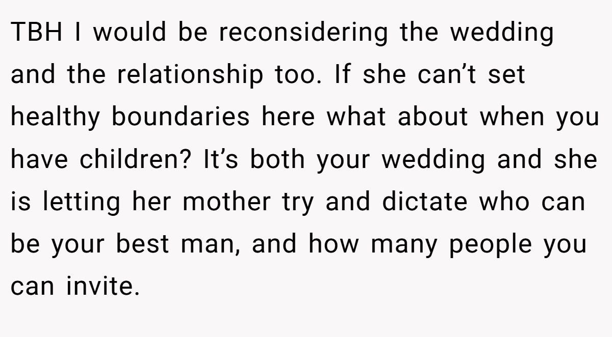 TBH I would be reconsidering the wedding and the relationship too. If she can’t set healthy boundaries here what about when you have children? It’s both your wedding and she is letting her mother try and dictate who can be your best man, and how many people you can invite.