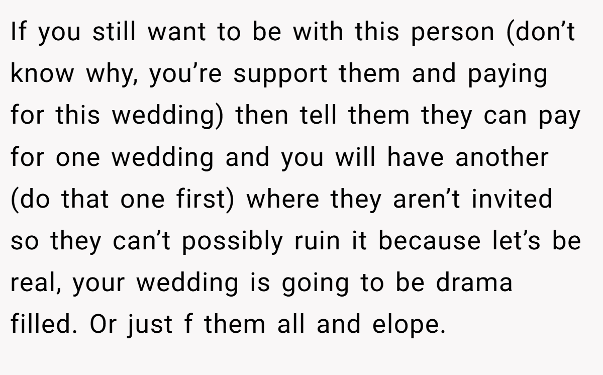 If you still want to be with this person (don’t know why, you’re support them and paying for this wedding) then tell them they can pay for one wedding and you will have another (do that one first) where they aren’t invited so they can’t possibly ruin it because let’s be real, your wedding is going to be drama filled. Or just f them all and elope.