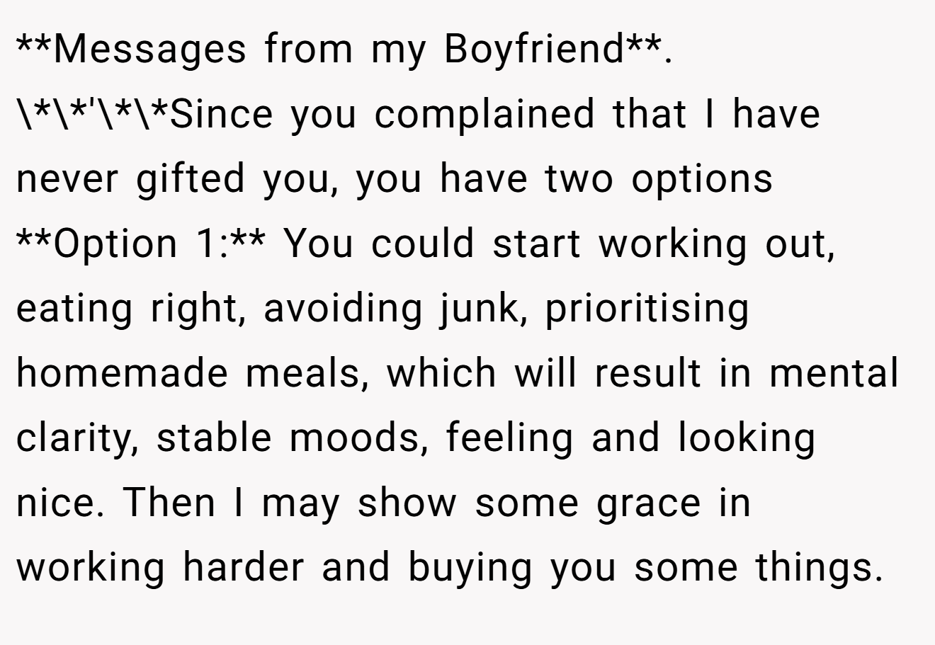 **Messages from my Boyfriend**. \*\*'\*\*Since you complained that I have never gifted you, you have two options **Option 1:** You could start working out, eating right, avoiding junk, prioritising homemade meals, which will result in mental clarity, stable moods, feeling and looking nice. Then I may show some grace in working harder and buying you some things.