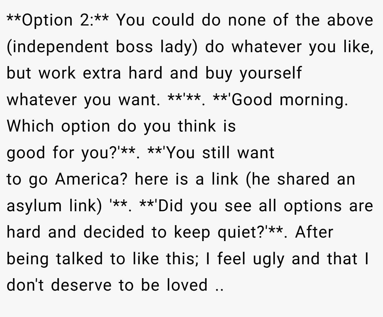 **Option 2:** You could do none of the above (independent boss lady) do whatever you like, but work extra hard and buy yourself whatever you want. **'**. **'Good morning. Which option do you think is good for you?'**. **'You still want to go America? here is a link (he shared an asylum link) '**. **'Did you see all options are hard and decided to keep quiet?'**. After being talked to like this; I feel ugly and that I don't deserve to be loved ..