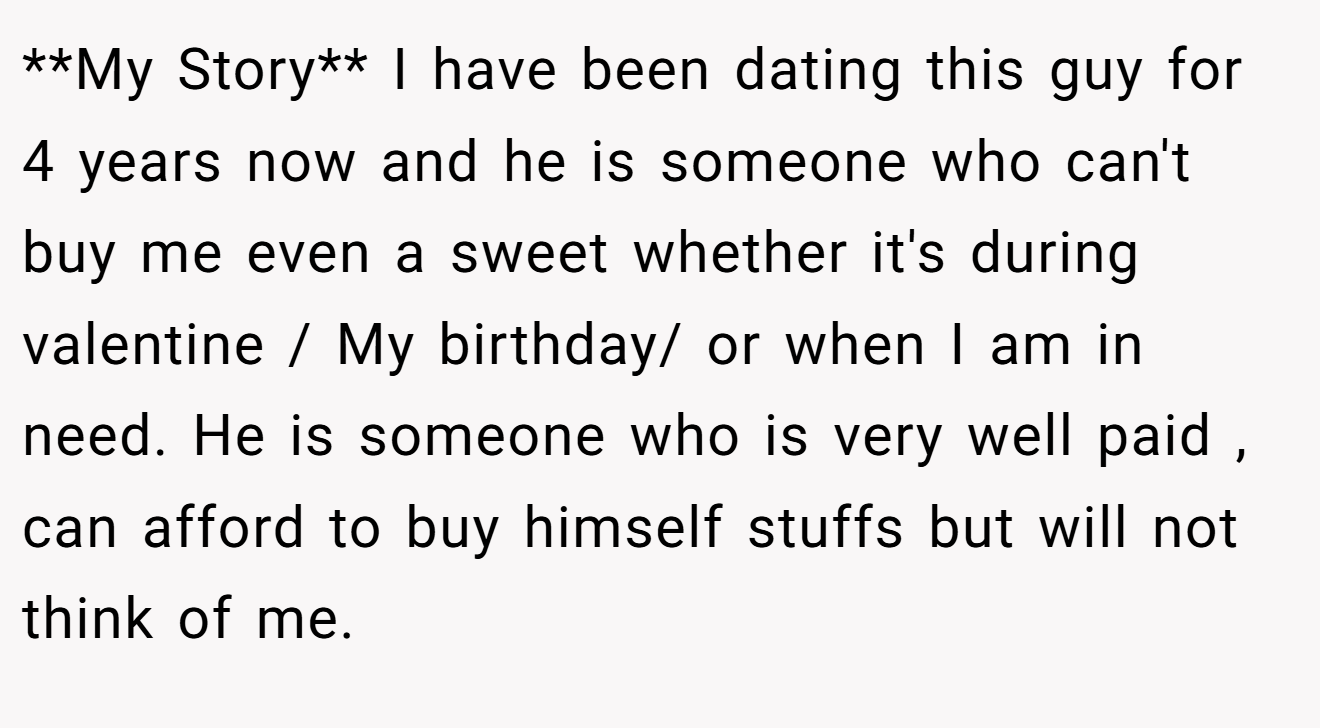 **My Story** I have been dating this guy for 4 years now and he is someone who can't buy me even a sweet whether it's during valentine / My birthday/ or when I am in need. He is someone who is very well paid , can afford to buy himself stuffs but will not think of me.