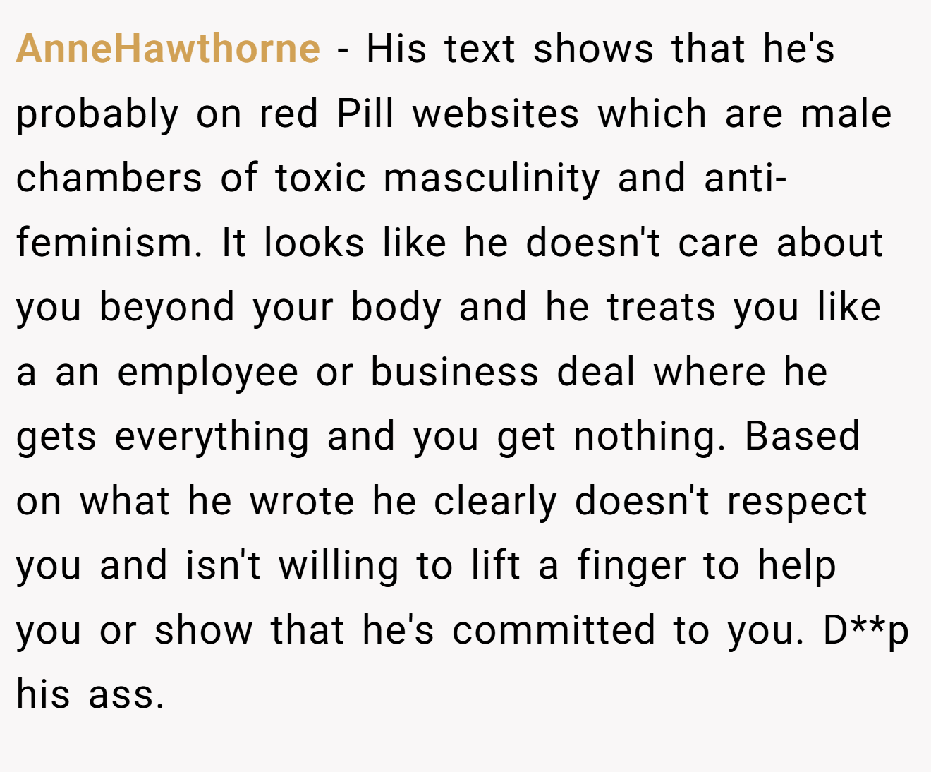 AnneHawthorne − His text shows that he's probably on red Pill websites which are male chambers of toxic masculinity and anti-feminism. It looks like he doesn't care about you beyond your body and he treats you like a an employee or business deal where he gets everything and you get nothing. Based on what he wrote he clearly doesn't respect you and isn't willing to lift a finger to help you or show that he's committed to you. D**p his ass.