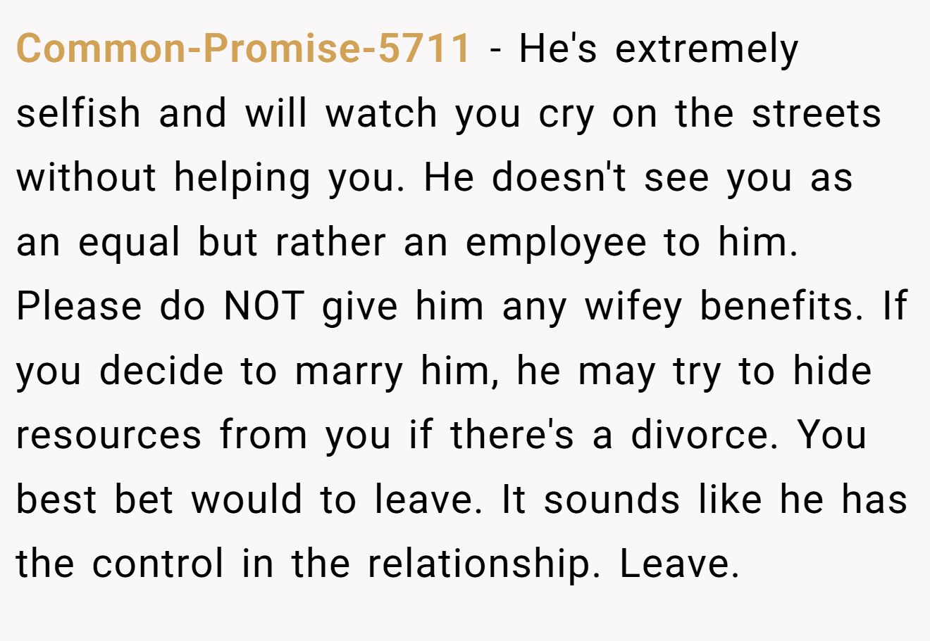 Common-Promise-5711 − He's extremely selfish and will watch you cry on the streets without helping you. He doesn't see you as an equal but rather an employee to him. Please do NOT give him any wifey benefits. If you decide to marry him, he may try to hide resources from you if there's a divorce. You best bet would to leave. It sounds like he has the control in the relationship. Leave.