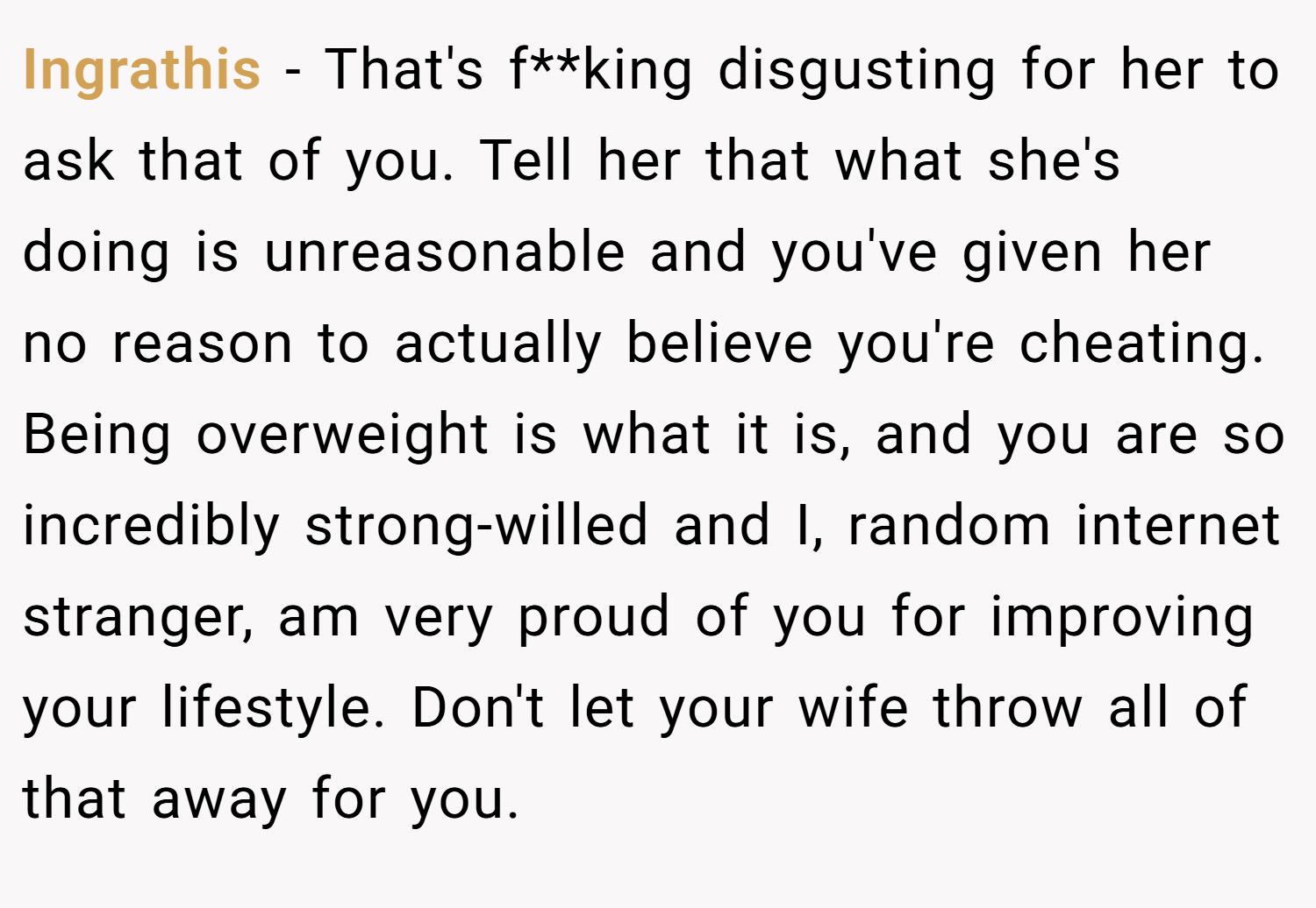 Ingrathis − That's f**king disgusting for her to ask that of you. Tell her that what she's doing is unreasonable and you've given her no reason to actually believe you're cheating. Being overweight is what it is, and you are so incredibly strong-willed and I, random internet stranger, am very proud of you for improving your lifestyle. Don't let your wife throw all of that away for you.