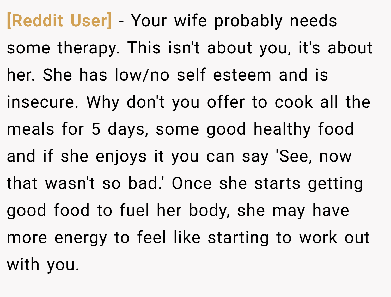 [Reddit User] − Your wife probably needs some therapy. This isn't about you, it's about her. She has low/no self esteem and is insecure. Why don't you offer to cook all the meals for 5 days, some good healthy food and if she enjoys it you can say 'See, now that wasn't so bad.' Once she starts getting good food to fuel her body, she may have more energy to feel like starting to work out with you.