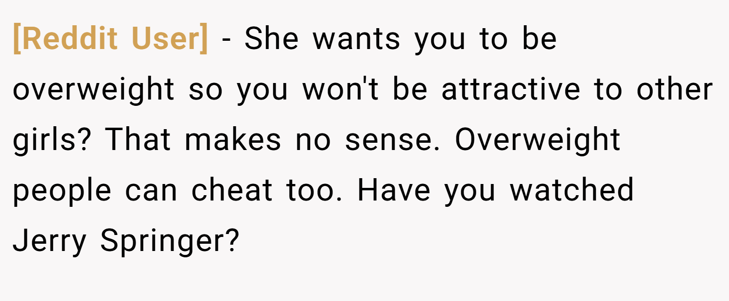 [Reddit User] − She wants you to be overweight so you won't be attractive to other girls? That makes no sense. Overweight people can cheat too. Have you watched Jerry Springer?