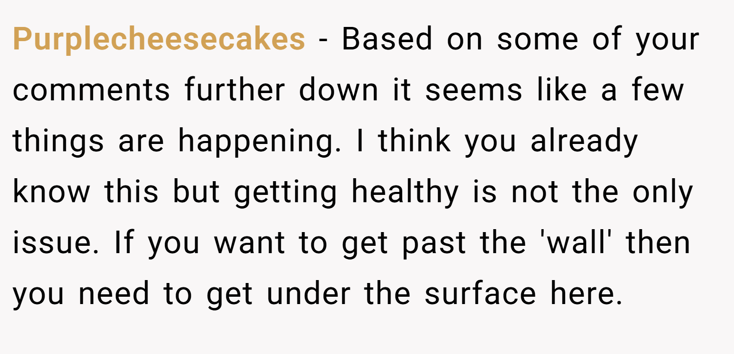 Purplecheesecakes − Based on some of your comments further down it seems like a few things are happening. I think you already know this but getting healthy is not the only issue. If you want to get past the 'wall' then you need to get under the surface here.
