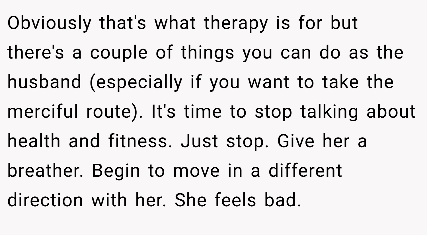 Obviously that's what therapy is for but there's a couple of things you can do as the husband (especially if you want to take the merciful route). It's time to stop talking about health and fitness. Just stop. Give her a breather. Begin to move in a different direction with her. She feels bad.
