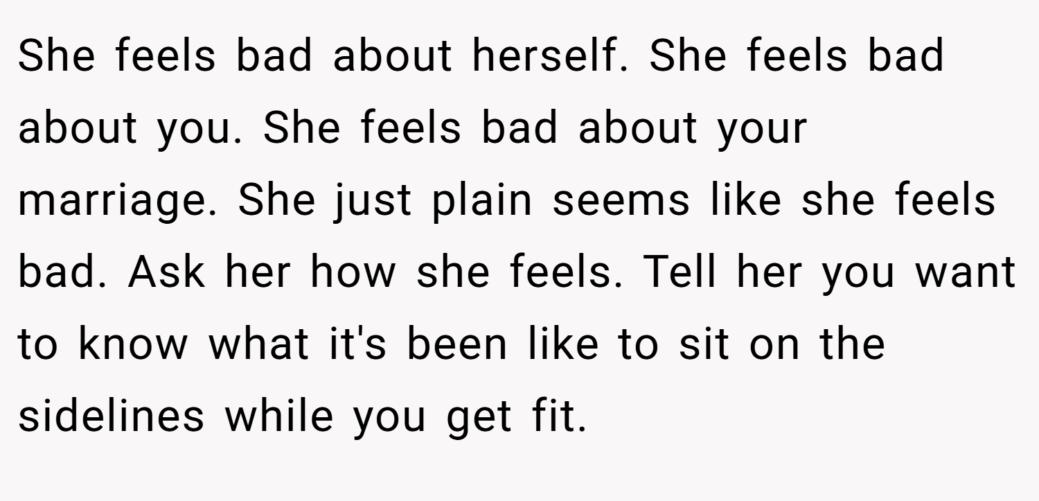 She feels bad about herself. She feels bad about you. She feels bad about your marriage. She just plain seems like she feels bad. Ask her how she feels. Tell her you want to know what it's been like to sit on the sidelines while you get fit.
