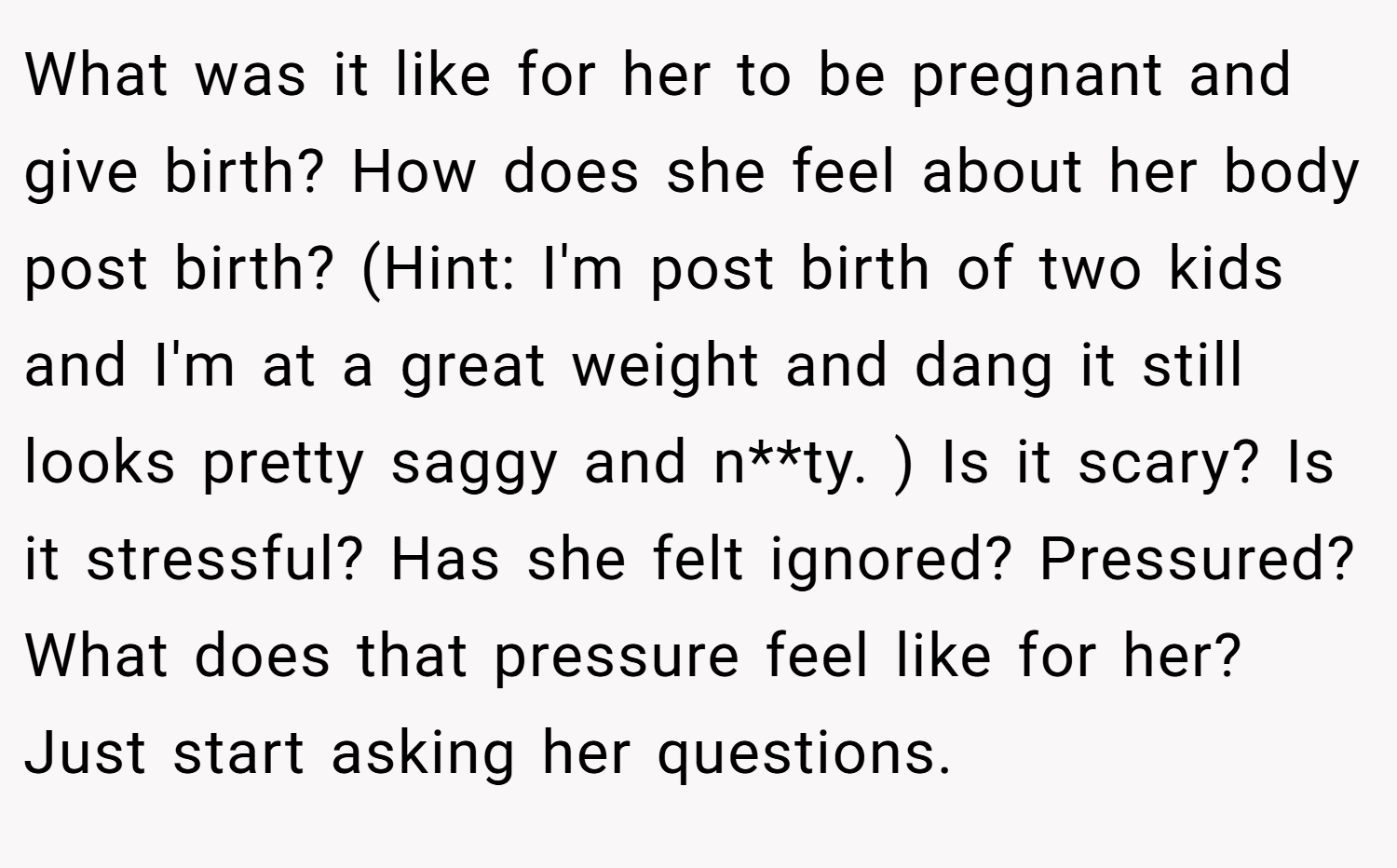 What was it like for her to be pregnant and give birth? How does she feel about her body post birth? (Hint: I'm post birth of two kids and I'm at a great weight and dang it still looks pretty saggy and n**ty. ) Is it scary? Is it stressful? Has she felt ignored? Pressured? What does that pressure feel like for her? Just start asking her questions.