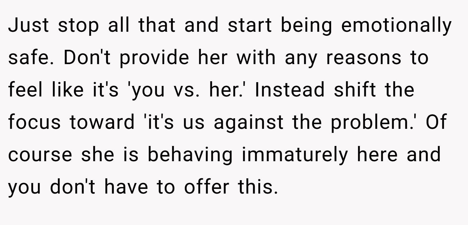 Just stop all that and start being emotionally safe. Don't provide her with any reasons to feel like it's 'you vs. her.' Instead shift the focus toward 'it's us against the problem.' Of course she is behaving immaturely here and you don't have to offer this.