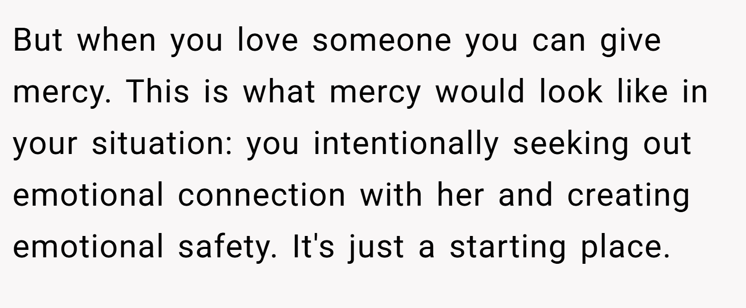 But when you love someone you can give mercy. This is what mercy would look like in your situation: you intentionally seeking out emotional connection with her and creating emotional safety. It's just a starting place.