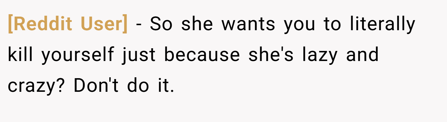 [Reddit User] − So she wants you to literally kill yourself just because she's lazy and crazy? Don't do it.