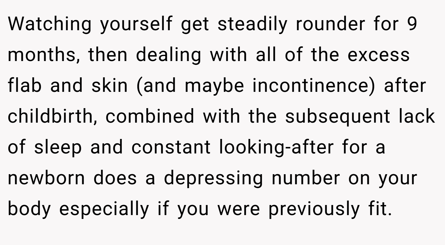 Watching yourself get steadily rounder for 9 months, then dealing with all of the excess flab and skin (and maybe incontinence) after childbirth, combined with the subsequent lack of sleep and constant looking-after for a newborn does a depressing number on your body especially if you were previously fit.
