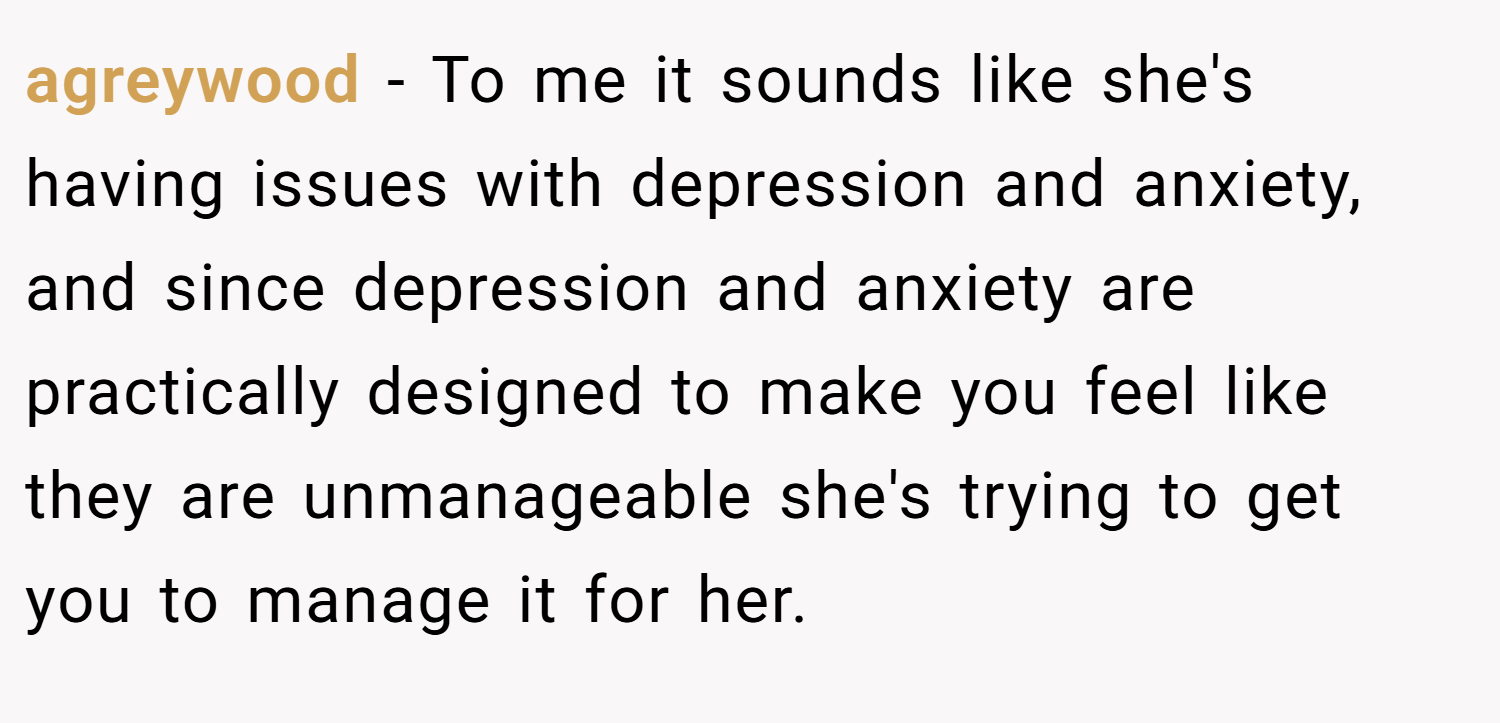 agreywood − To me it sounds like she's having issues with depression and anxiety, and since depression and anxiety are practically designed to make you feel like they are unmanageable she's trying to get you to manage it for her.