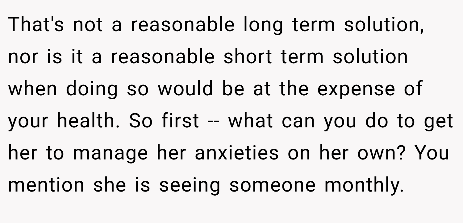 That's not a reasonable long term solution, nor is it a reasonable short term solution when doing so would be at the expense of your health. So first -- what can you do to get her to manage her anxieties on her own? You mention she is seeing someone monthly.