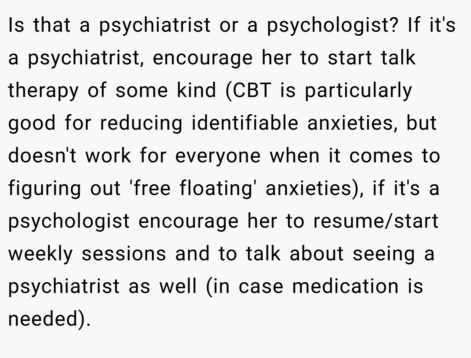 Is that a psychiatrist or a psychologist? If it's a psychiatrist, encourage her to start talk therapy of some kind (CBT is particularly good for reducing identifiable anxieties, but doesn't work for everyone when it comes to figuring out 'free floating' anxieties), if it's a psychologist encourage her to resume/start weekly sessions and to talk about seeing a psychiatrist as well (in case medication is needed).
