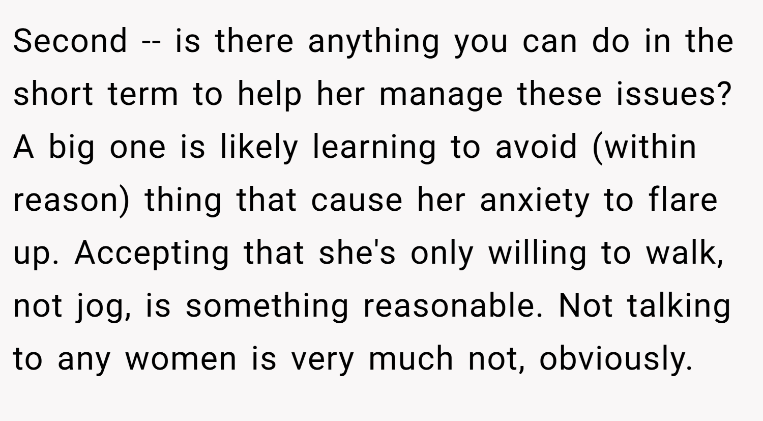 Second -- is there anything you can do in the short term to help her manage these issues? A big one is likely learning to avoid (within reason) thing that cause her anxiety to flare up. Accepting that she's only willing to walk, not jog, is something reasonable. Not talking to any women is very much not, obviously.
