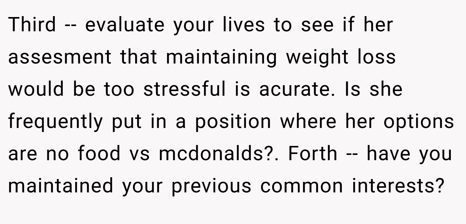 Third -- evaluate your lives to see if her assesment that maintaining weight loss would be too stressful is acurate. Is she frequently put in a position where her options are no food vs mcdonalds?. Forth -- have you maintained your previous common interests?