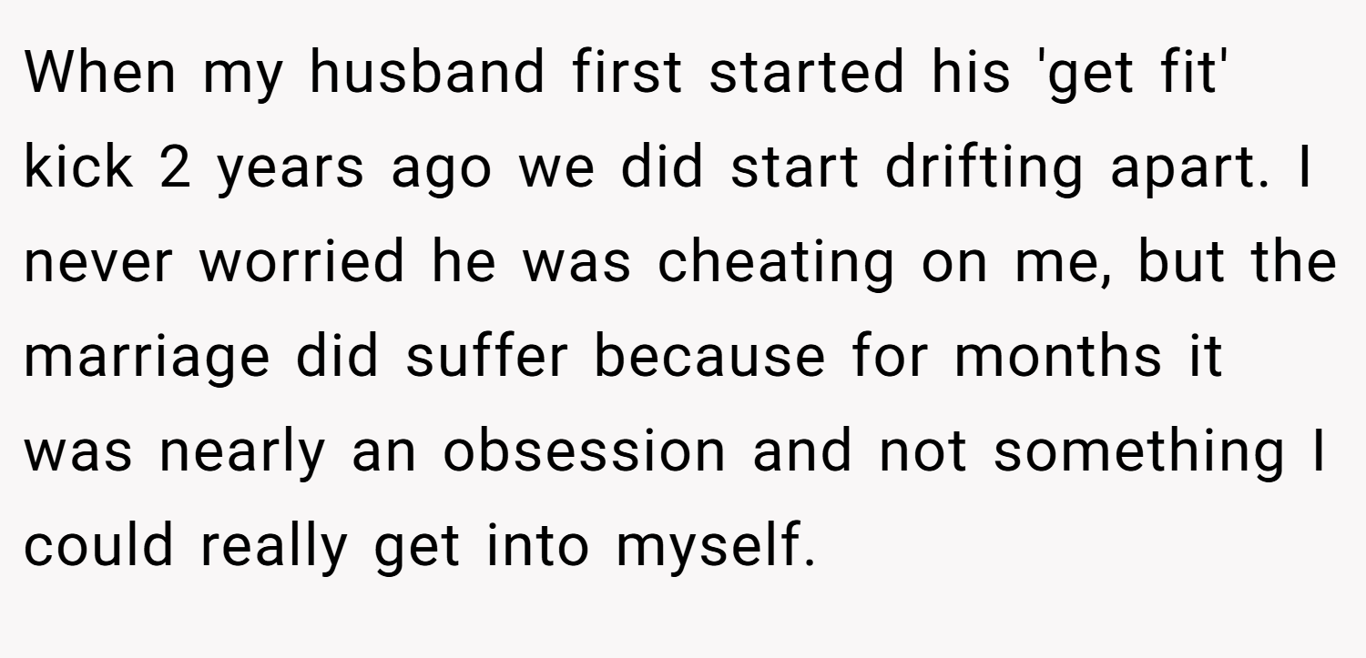 When my husband first started his 'get fit' kick 2 years ago we did start drifting apart. I never worried he was cheating on me, but the marriage did suffer because for months it was nearly an obsession and not something I could really get into myself.