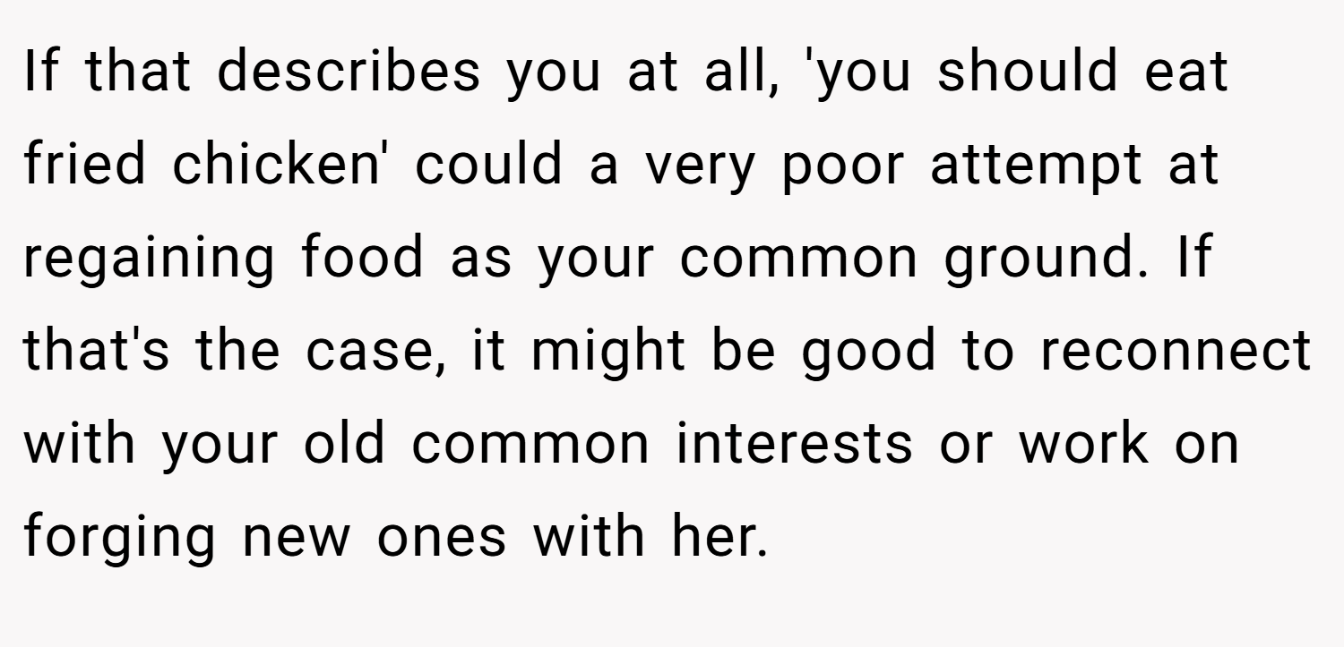 If that describes you at all, 'you should eat fried chicken' could a very poor attempt at regaining food as your common ground. If that's the case, it might be good to reconnect with your old common interests or work on forging new ones with her.