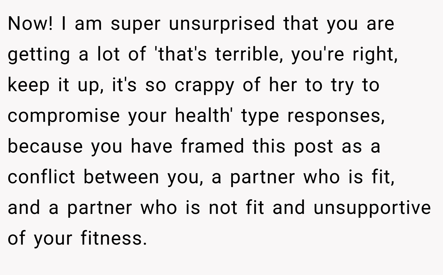 Now! I am super unsurprised that you are getting a lot of 'that's terrible, you're right, keep it up, it's so crappy of her to try to compromise your health' type responses, because you have framed this post as a conflict between you, a partner who is fit, and a partner who is not fit and unsupportive of your fitness.