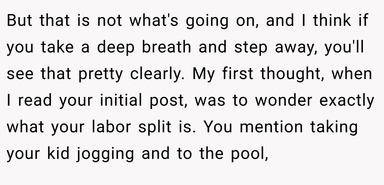 But that is not what's going on, and I think if you take a deep breath and step away, you'll see that pretty clearly. My first thought, when I read your initial post, was to wonder exactly what your labor split is. You mention taking your kid jogging and to the pool,
