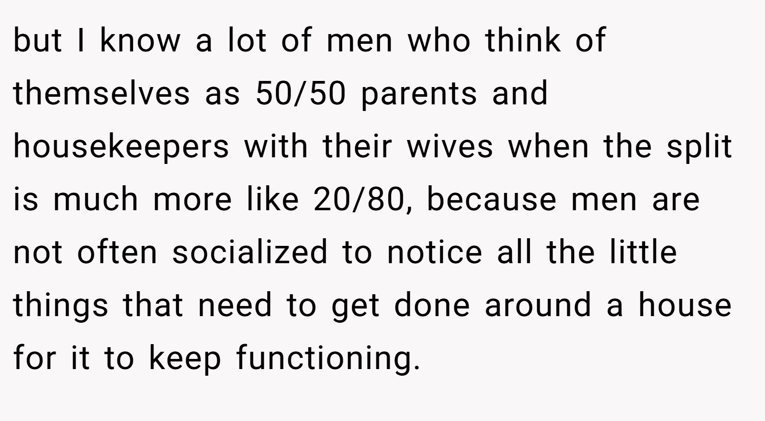 but I know a lot of men who think of themselves as 50/50 parents and housekeepers with their wives when the split is much more like 20/80, because men are not often socialized to notice all the little things that need to get done around a house for it to keep functioning.