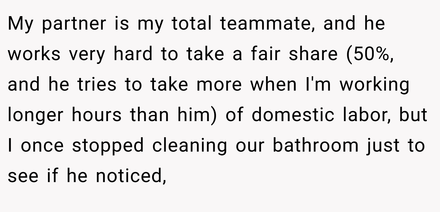 My partner is my total teammate, and he works very hard to take a fair share (50%, and he tries to take more when I'm working longer hours than him) of domestic labor, but I once stopped cleaning our bathroom just to see if he noticed,