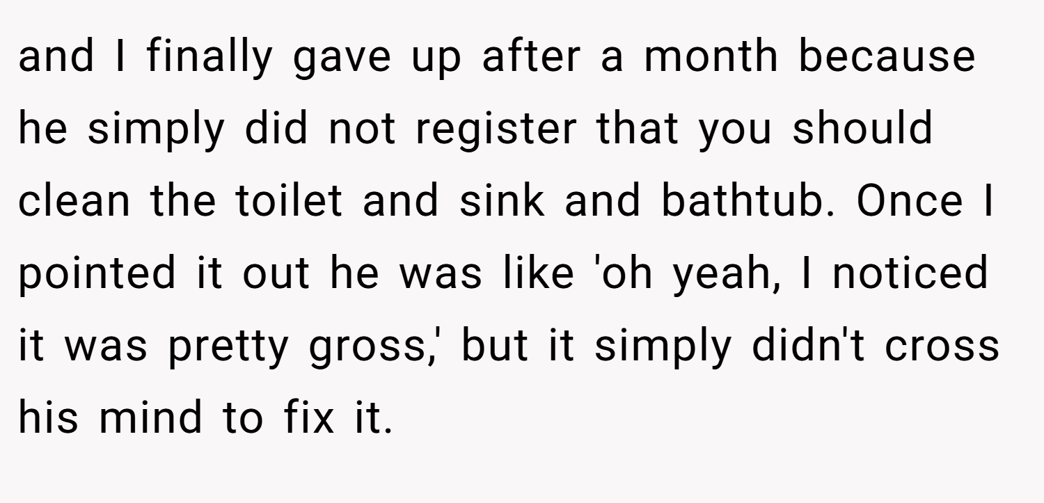 and I finally gave up after a month because he simply did not register that you should clean the toilet and sink and bathtub. Once I pointed it out he was like 'oh yeah, I noticed it was pretty gross,' but it simply didn't cross his mind to fix it.