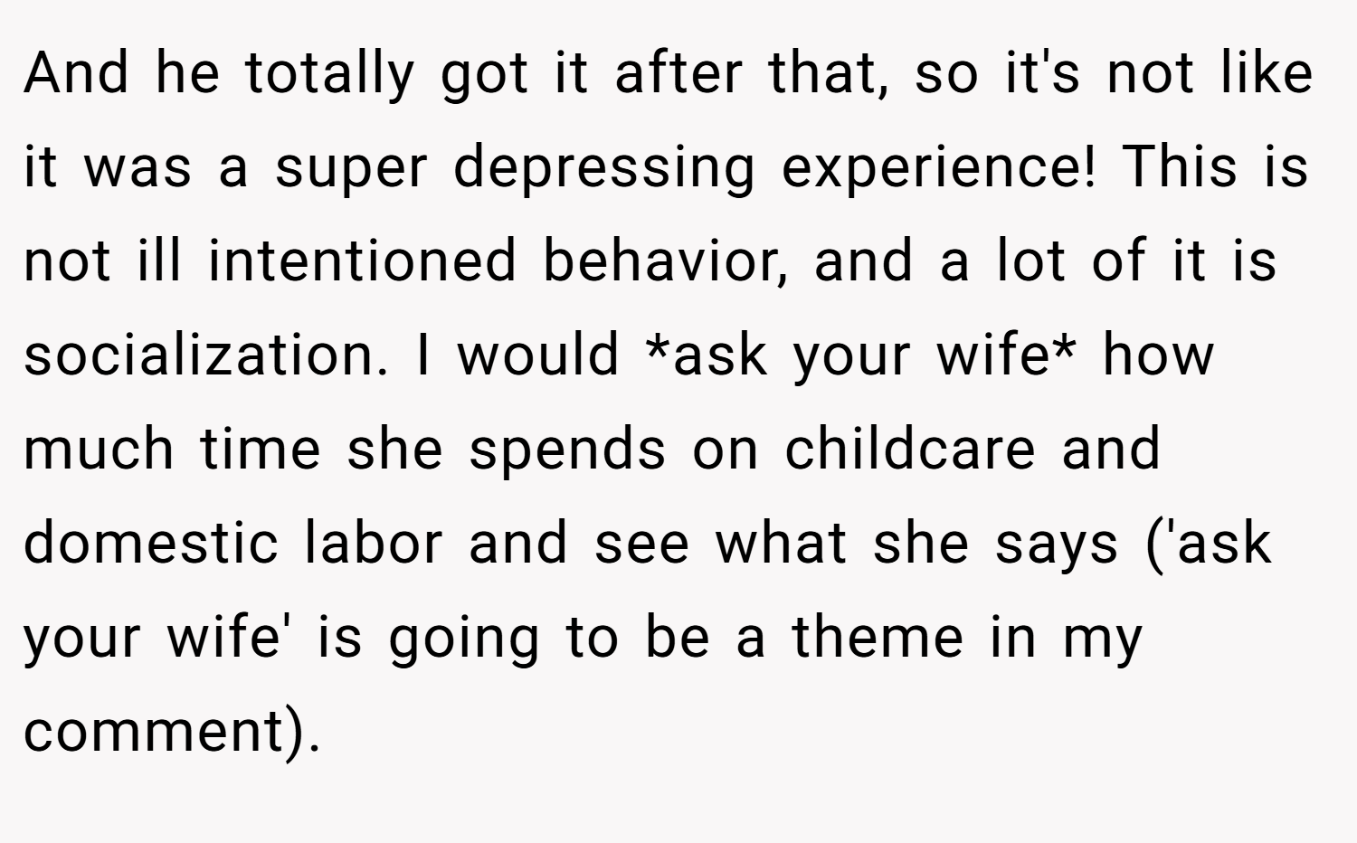 And he totally got it after that, so it's not like it was a super depressing experience! This is not ill intentioned behavior, and a lot of it is socialization. I would *ask your wife* how much time she spends on childcare and domestic labor and see what she says ('ask your wife' is going to be a theme in my comment).