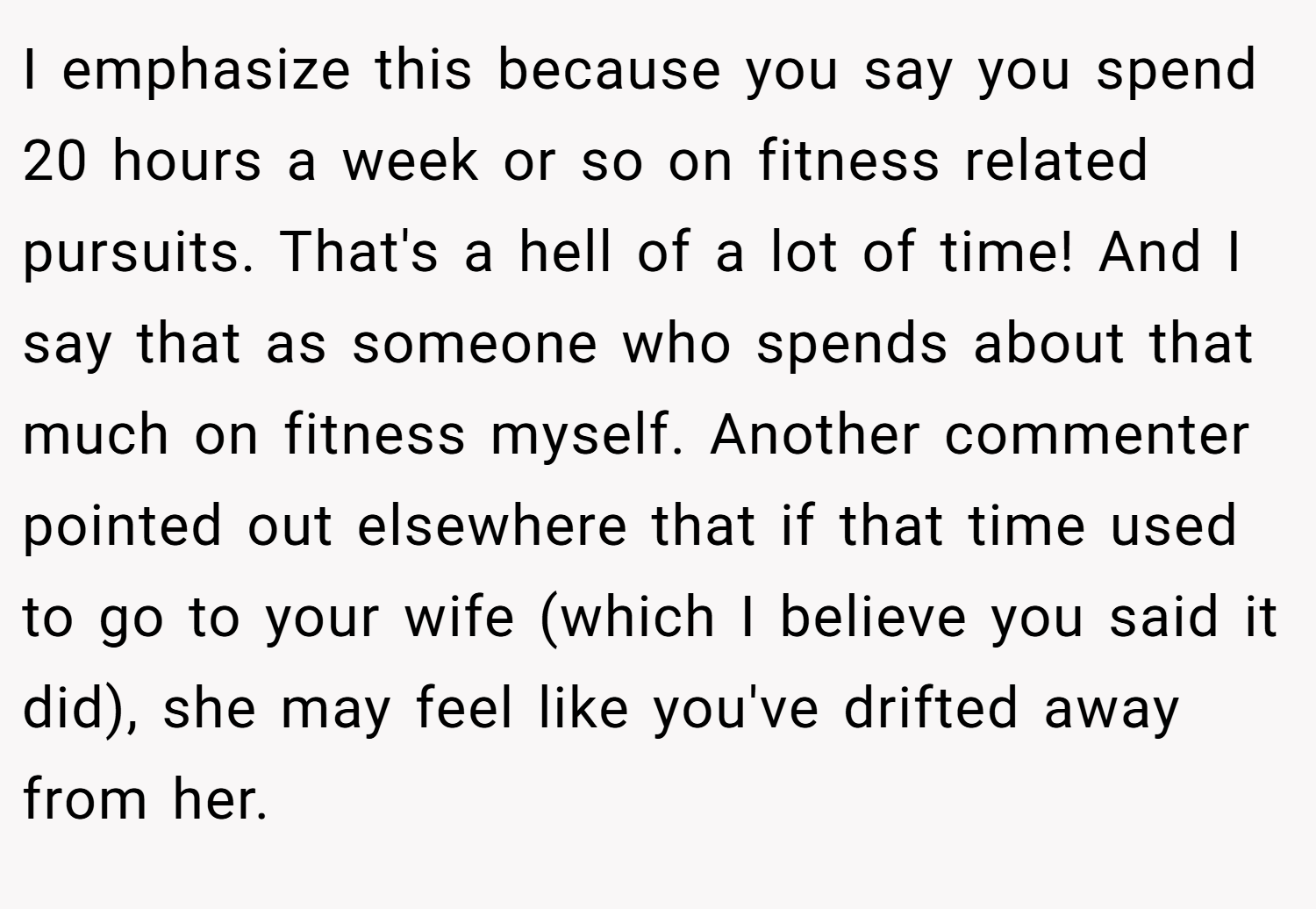 I emphasize this because you say you spend 20 hours a week or so on fitness related pursuits. That's a hell of a lot of time! And I say that as someone who spends about that much on fitness myself. Another commenter pointed out elsewhere that if that time used to go to your wife (which I believe you said it did), she may feel like you've drifted away from her.