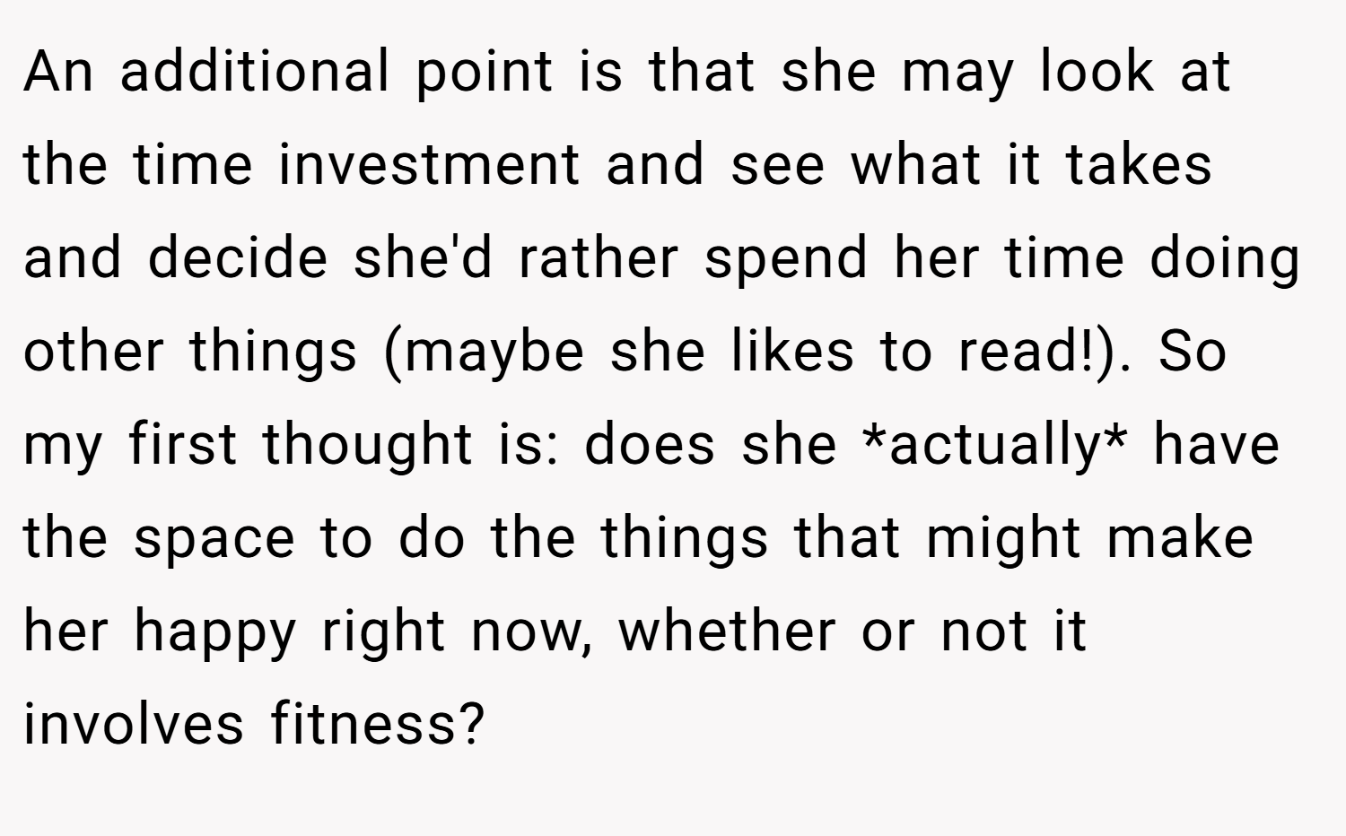 An additional point is that she may look at the time investment and see what it takes and decide she'd rather spend her time doing other things (maybe she likes to read!). So my first thought is: does she *actually* have the space to do the things that might make her happy right now, whether or not it involves fitness?