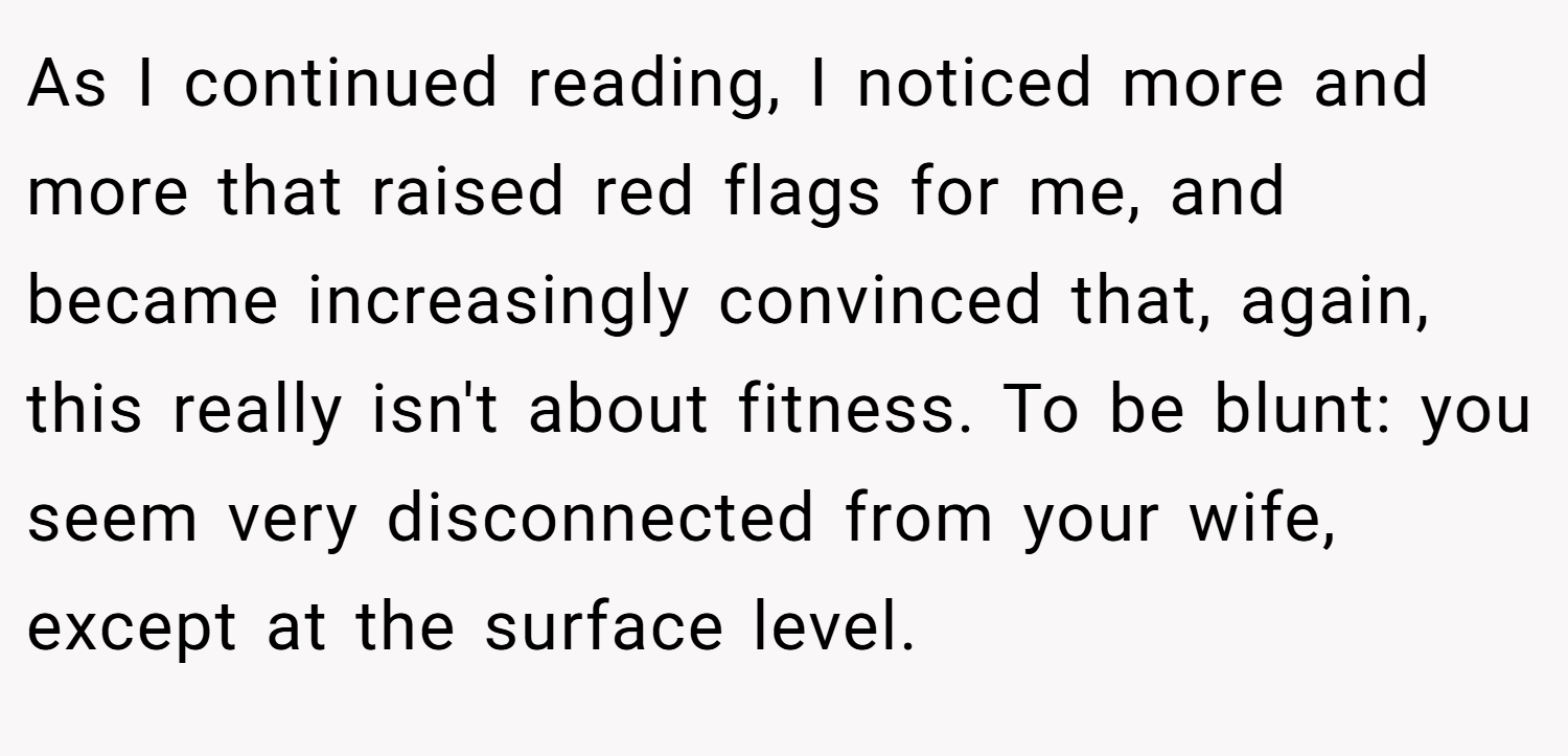 As I continued reading, I noticed more and more that raised red flags for me, and became increasingly convinced that, again, this really isn't about fitness. To be blunt: you seem very disconnected from your wife, except at the surface level.