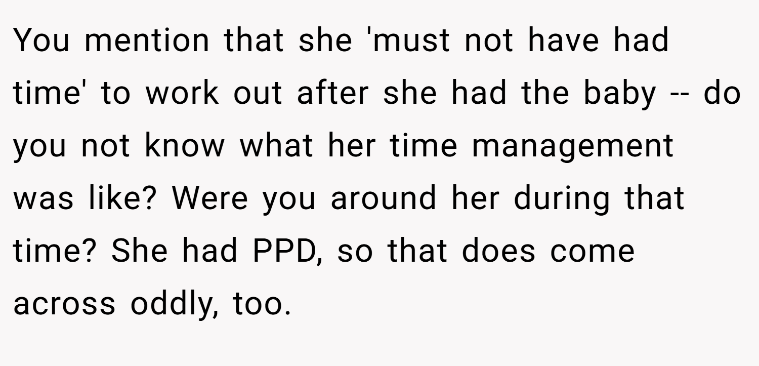 You mention that she 'must not have had time' to work out after she had the baby -- do you not know what her time management was like? Were you around her during that time? She had PPD, so that does come across oddly, too.