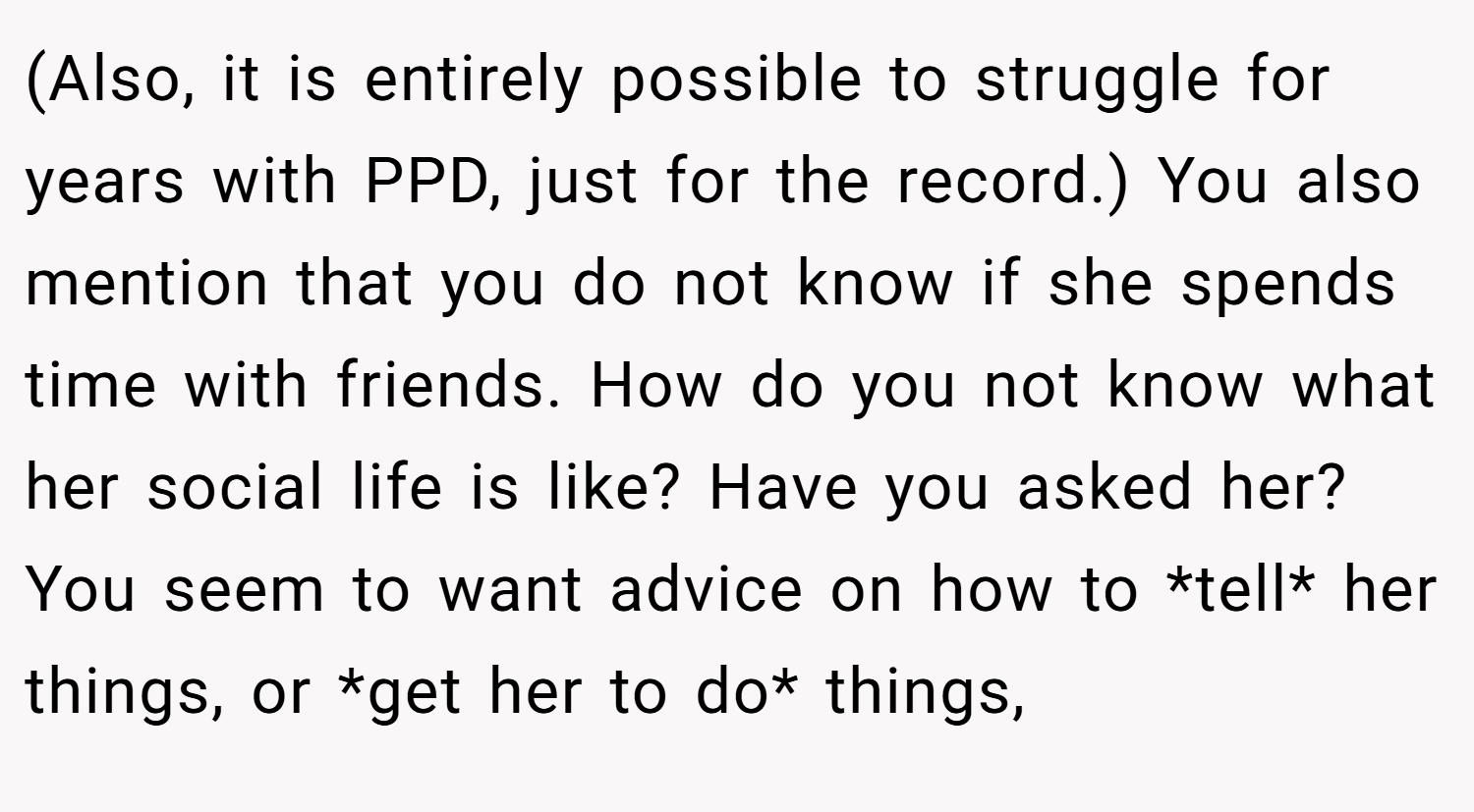 (Also, it is entirely possible to struggle for years with PPD, just for the record.) You also mention that you do not know if she spends time with friends. How do you not know what her social life is like? Have you asked her? You seem to want advice on how to *tell* her things, or *get her to do* things,