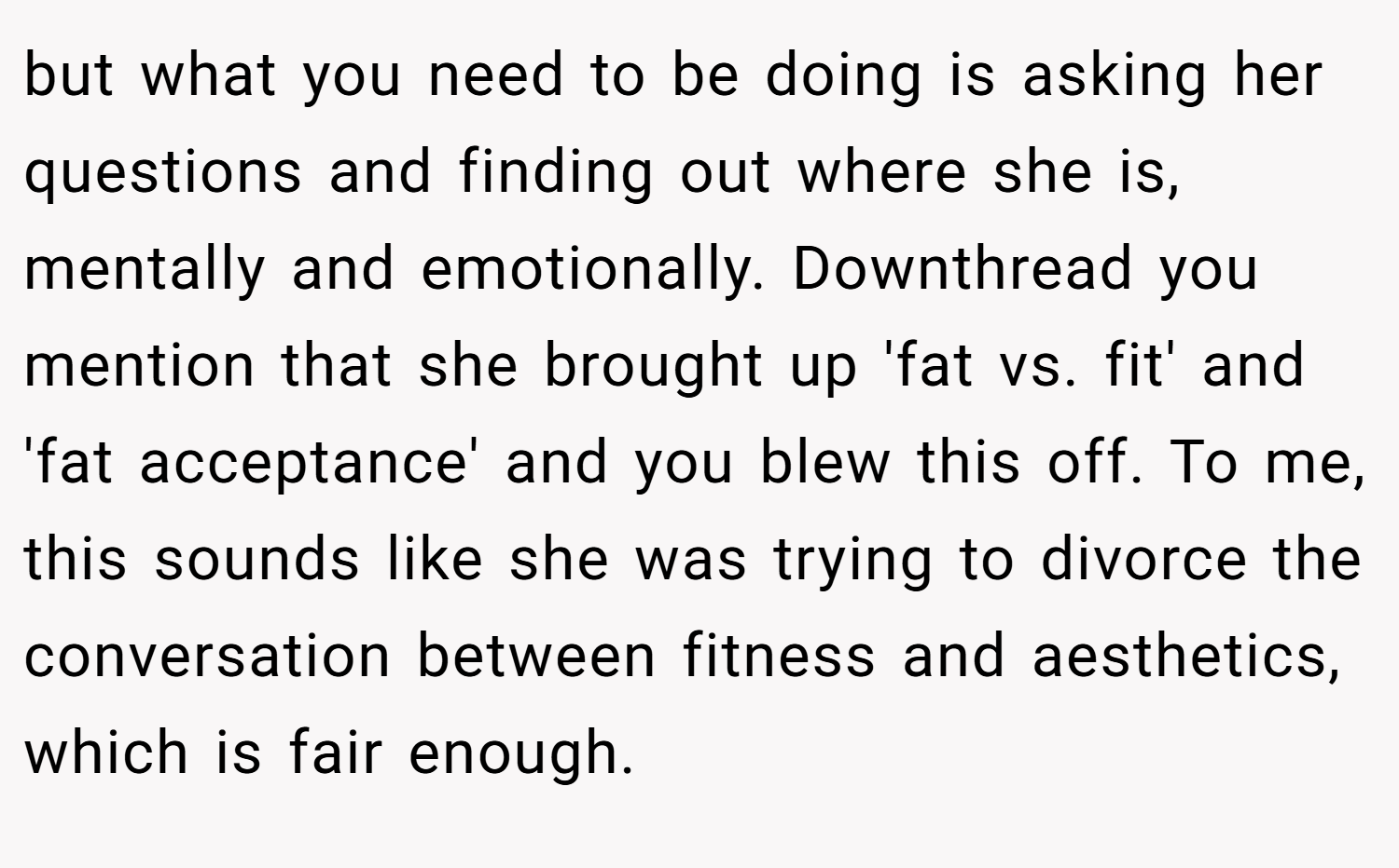 but what you need to be doing is asking her questions and finding out where she is, mentally and emotionally. Downthread you mention that she brought up 'fat vs. fit' and 'fat acceptance' and you blew this off. To me, this sounds like she was trying to divorce the conversation between fitness and aesthetics, which is fair enough.