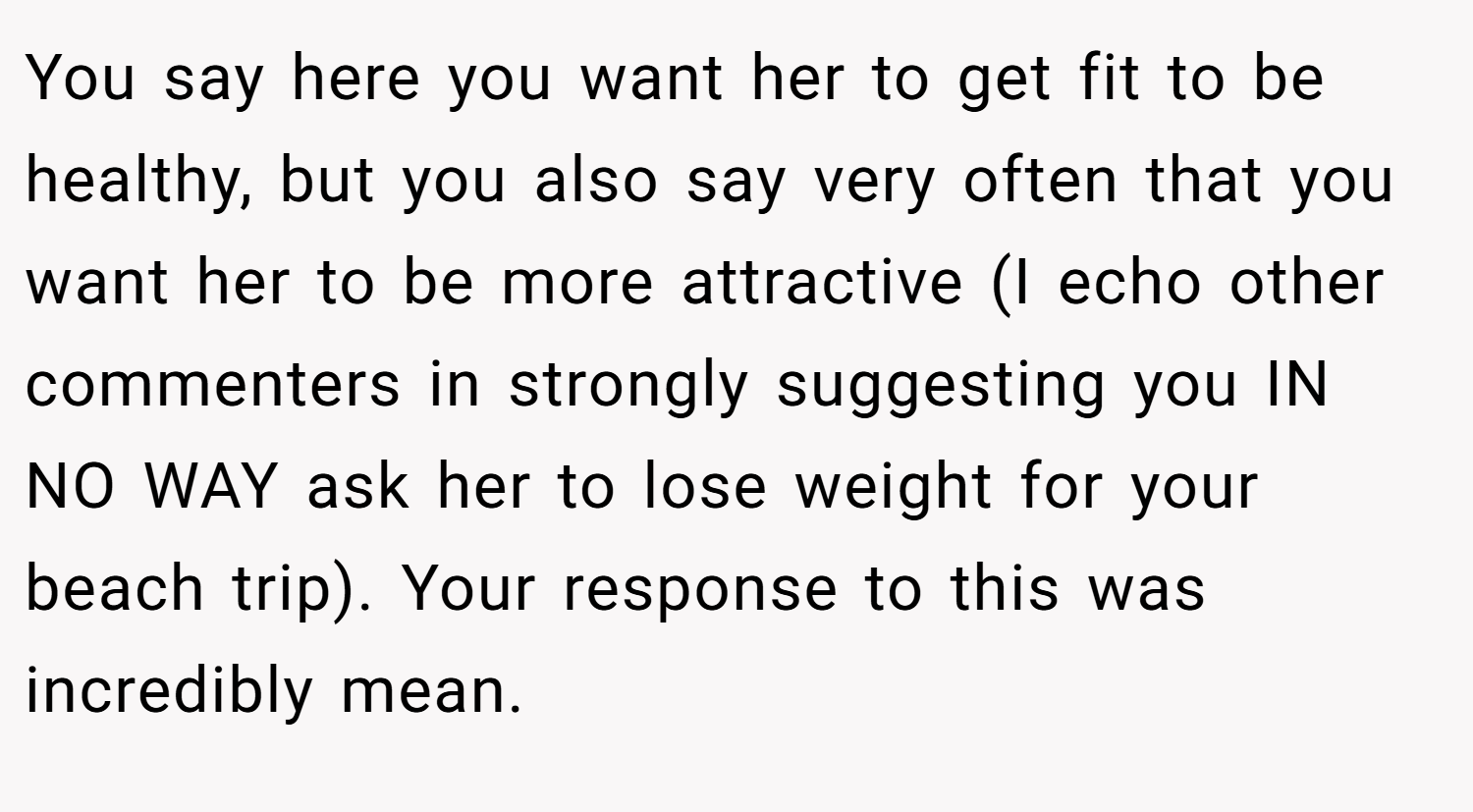 You say here you want her to get fit to be healthy, but you also say very often that you want her to be more attractive (I echo other commenters in strongly suggesting you IN NO WAY ask her to lose weight for your beach trip). Your response to this was incredibly mean.