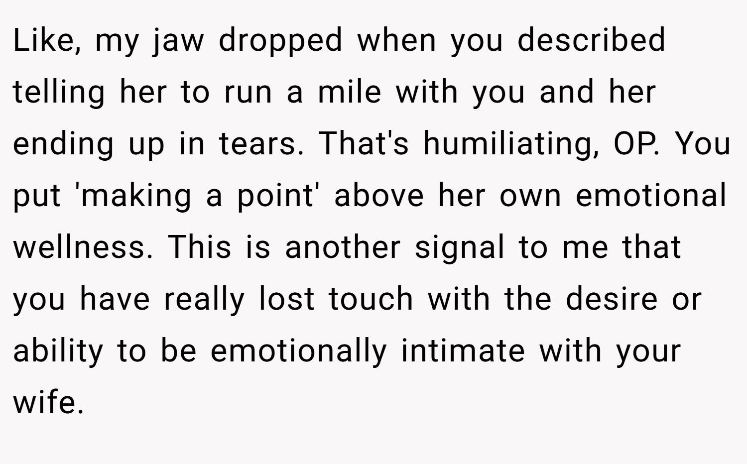 Like, my jaw dropped when you described telling her to run a mile with you and her ending up in tears. That's humiliating, OP. You put 'making a point' above her own emotional wellness. This is another signal to me that you have really lost touch with the desire or ability to be emotionally intimate with your wife.