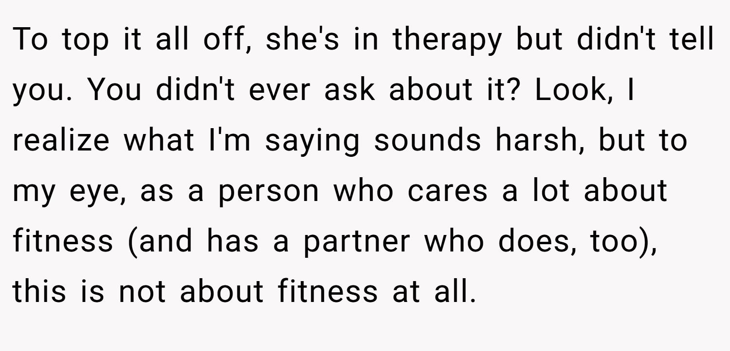 To top it all off, she's in therapy but didn't tell you. You didn't ever ask about it? Look, I realize what I'm saying sounds harsh, but to my eye, as a person who cares a lot about fitness (and has a partner who does, too), this is not about fitness at all.