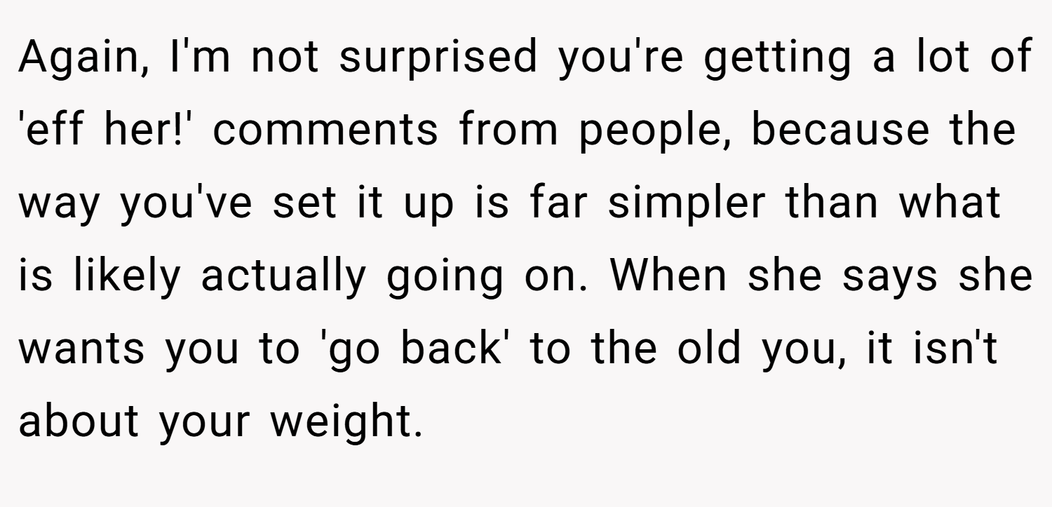 Again, I'm not surprised you're getting a lot of 'eff her!' comments from people, because the way you've set it up is far simpler than what is likely actually going on. When she says she wants you to 'go back' to the old you, it isn't about your weight.