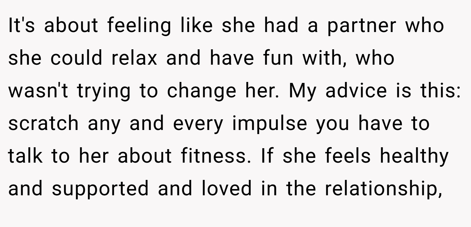 It's about feeling like she had a partner who she could relax and have fun with, who wasn't trying to change her. My advice is this: scratch any and every impulse you have to talk to her about fitness. If she feels healthy and supported and loved in the relationship,