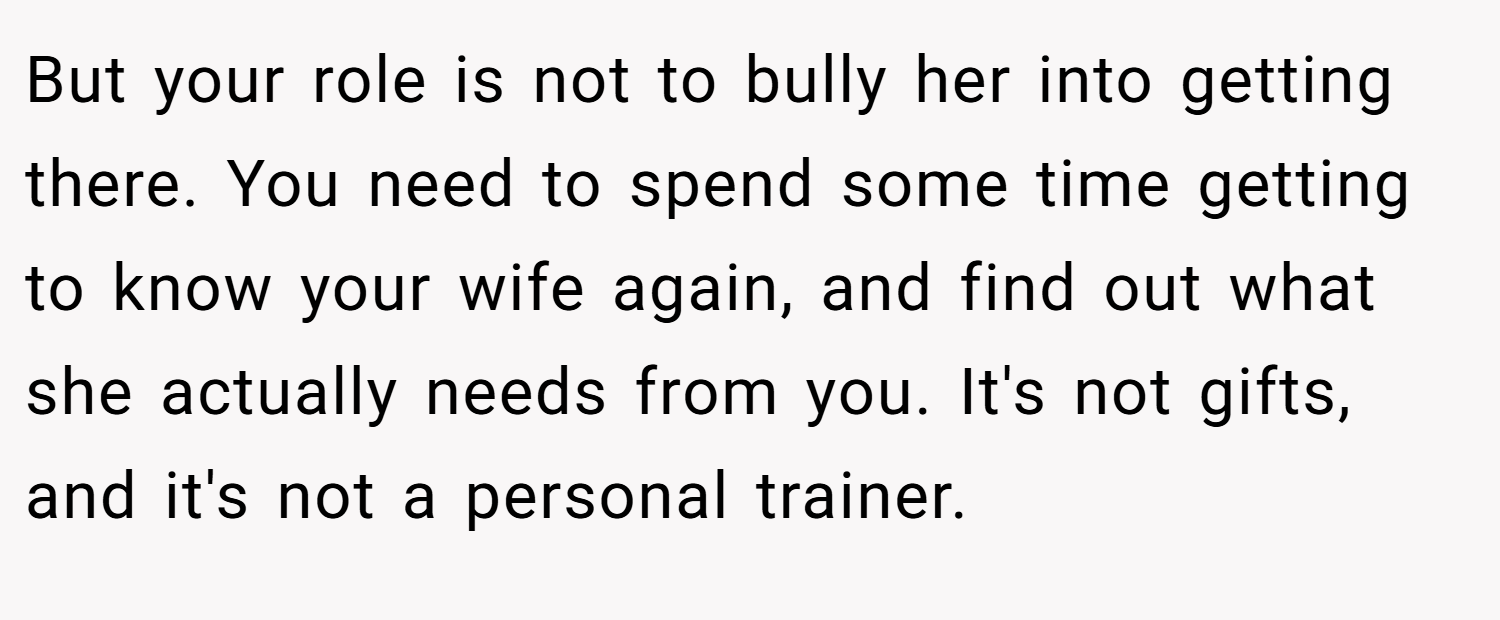 But your role is not to bully her into getting there. You need to spend some time getting to know your wife again, and find out what she actually needs from you. It's not gifts, and it's not a personal trainer.
