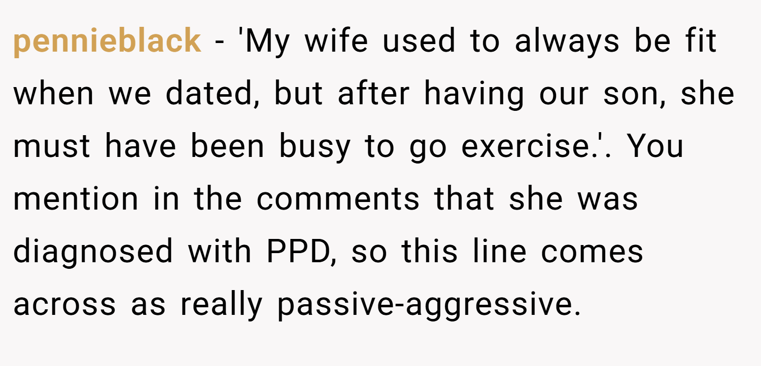 pennieblack − 'My wife used to always be fit when we dated, but after having our son, she must have been busy to go exercise.'. You mention in the comments that she was diagnosed with PPD, so this line comes across as really passive-aggressive.