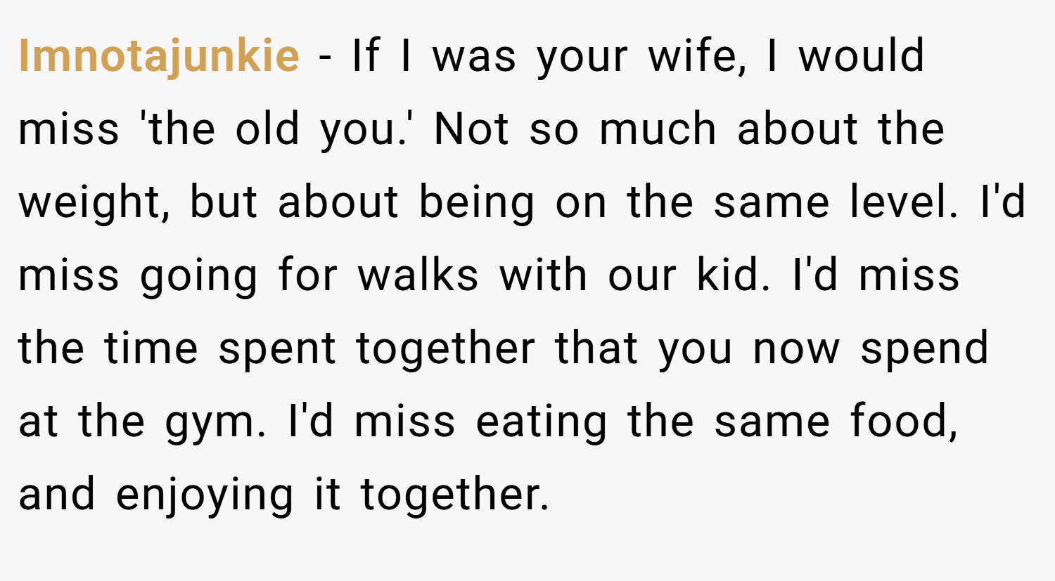Imnotajunkie − If I was your wife, I would miss 'the old you.' Not so much about the weight, but about being on the same level. I'd miss going for walks with our kid. I'd miss the time spent together that you now spend at the gym. I'd miss eating the same food, and enjoying it together.