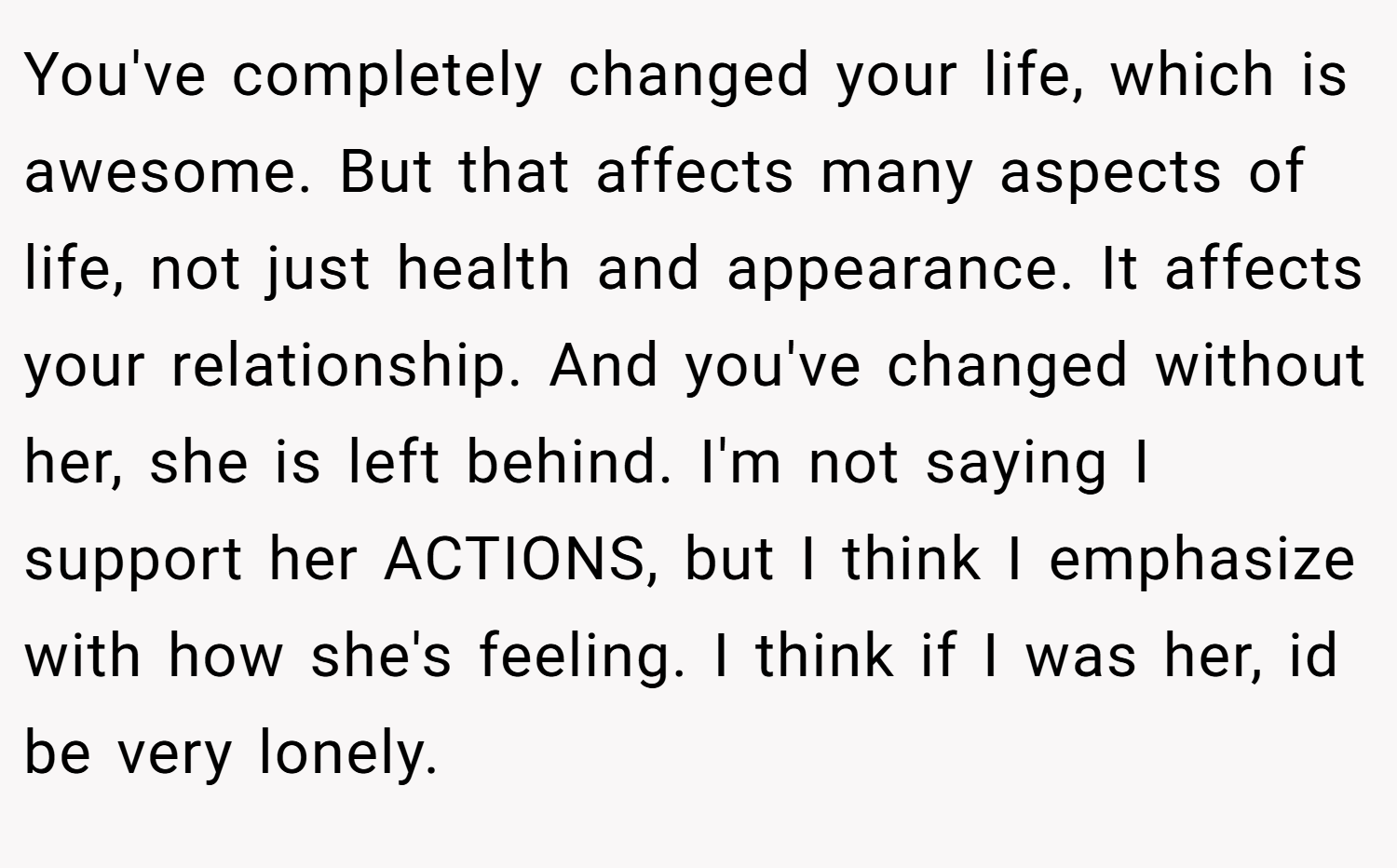 You've completely changed your life, which is awesome. But that affects many aspects of life, not just health and appearance. It affects your relationship. And you've changed without her, she is left behind. I'm not saying I support her ACTIONS, but I think I emphasize with how she's feeling. I think if I was her, id be very lonely.