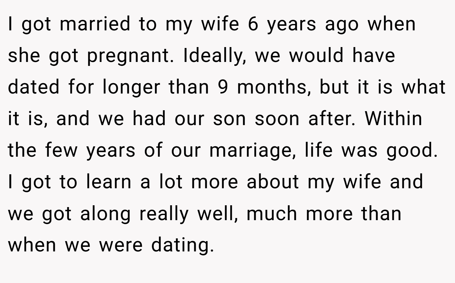 I got married to my wife 6 years ago when she got pregnant. Ideally, we would have dated for longer than 9 months, but it is what it is, and we had our son soon after. Within the few years of our marriage, life was good. I got to learn a lot more about my wife and we got along really well, much more than when we were dating.