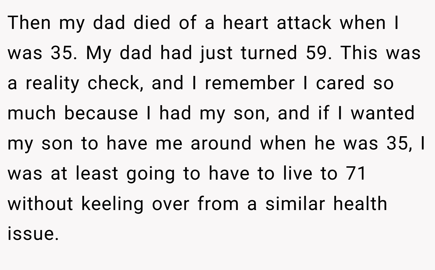 Then my dad died of a heart attack when I was 35. My dad had just turned 59. This was a reality check, and I remember I cared so much because I had my son, and if I wanted my son to have me around when he was 35, I was at least going to have to live to 71 without keeling over from a similar health issue.